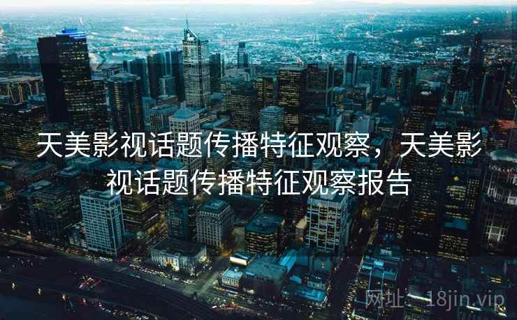天美影视话题传播特征观察，天美影视话题传播特征观察报告