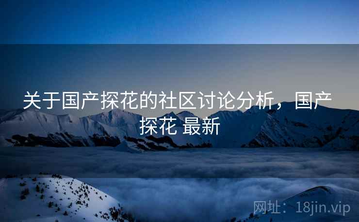 关于国产探花的社区讨论分析，国产 探花 最新