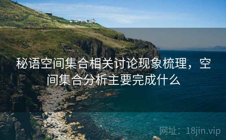秘语空间集合相关讨论现象梳理，空间集合分析主要完成什么