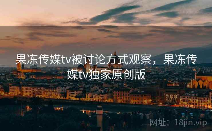 果冻传媒tv被讨论方式观察，果冻传媒tv独家原创版