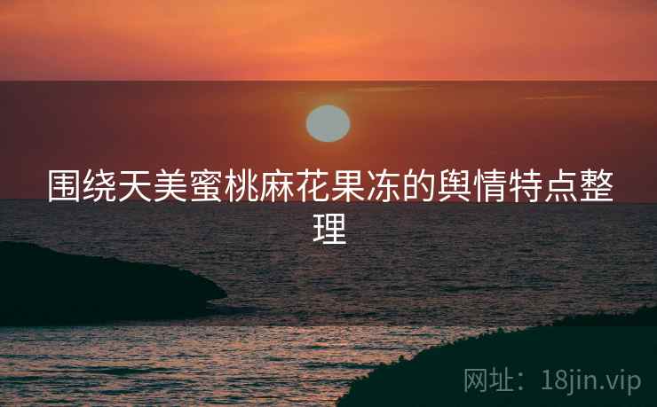 围绕天美蜜桃麻花果冻的舆情特点整理