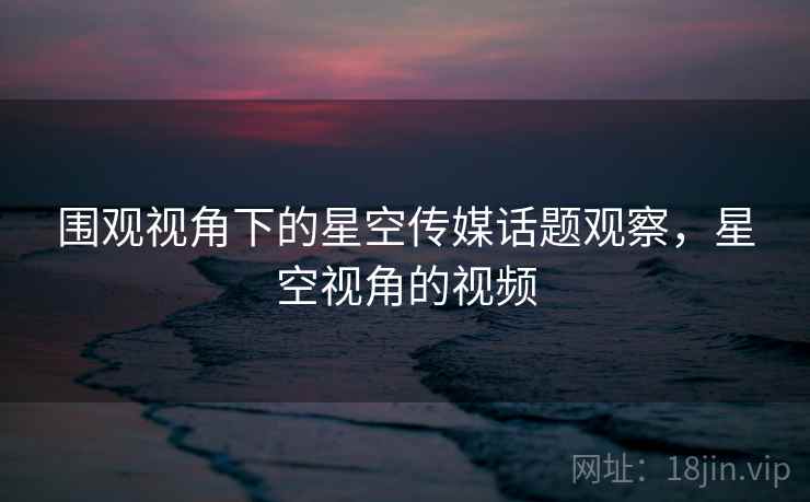 围观视角下的星空传媒话题观察，星空视角的视频